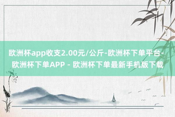 欧洲杯app收支2.00元/公斤-欧洲杯下单平台- 欧洲杯下单APP - 欧洲杯下单最新手机版下载