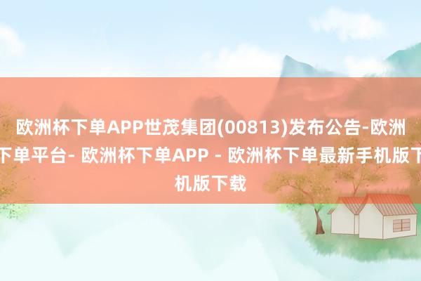欧洲杯下单APP世茂集团(00813)发布公告-欧洲杯下单平台- 欧洲杯下单APP - 欧洲杯下单最新手机版下载