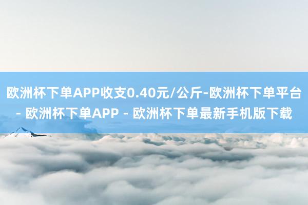 欧洲杯下单APP收支0.40元/公斤-欧洲杯下单平台- 欧洲杯下单APP - 欧洲杯下单最新手机版下载