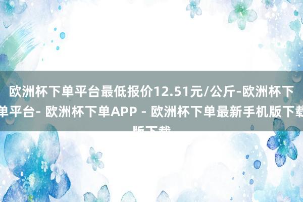 欧洲杯下单平台最低报价12.51元/公斤-欧洲杯下单平台- 欧洲杯下单APP - 欧洲杯下单最新手机版下载