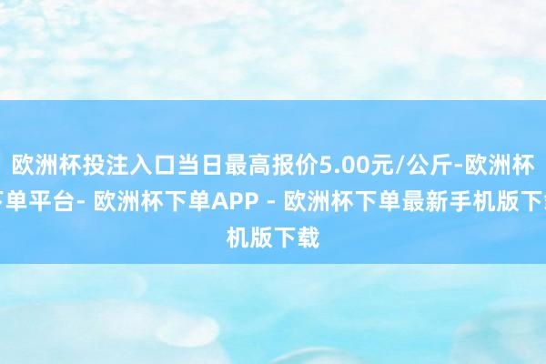 欧洲杯投注入口当日最高报价5.00元/公斤-欧洲杯下单平台- 欧洲杯下单APP - 欧洲杯下单最新手机版下载