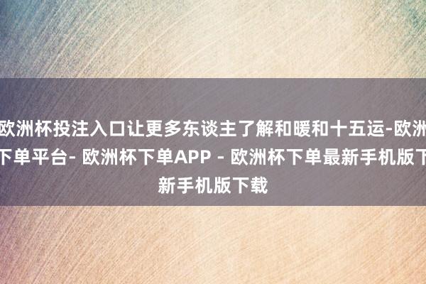 欧洲杯投注入口让更多东谈主了解和暖和十五运-欧洲杯下单平台- 欧洲杯下单APP - 欧洲杯下单最新手机版下载