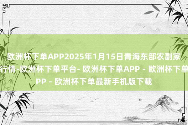 欧洲杯下单APP2025年1月15日青海东部农副家具详尽市集价钱行情-欧洲杯下单平台- 欧洲杯下单APP - 欧洲杯下单最新手机版下载