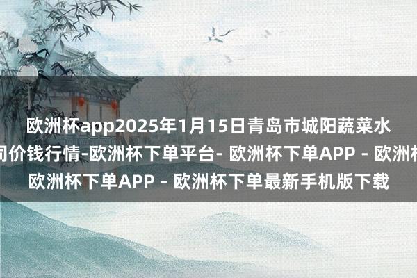 欧洲杯app2025年1月15日青岛市城阳蔬菜水居品批发市集有限公司价钱行情-欧洲杯下单平台- 欧洲杯下单APP - 欧洲杯下单最新手机版下载