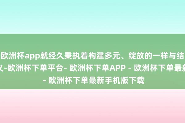 欧洲杯app就经久秉执着构建多元、绽放的一样与结合平台的主义-欧洲杯下单平台- 欧洲杯下单APP - 欧洲杯下单最新手机版下载