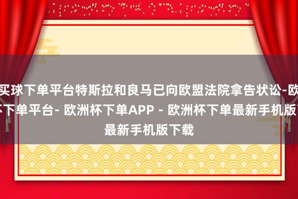 买球下单平台特斯拉和良马已向欧盟法院拿告状讼-欧洲杯下单平台- 欧洲杯下单APP - 欧洲杯下单最新手机版下载