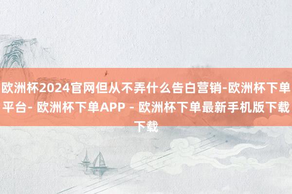 欧洲杯2024官网但从不弄什么告白营销-欧洲杯下单平台- 欧洲杯下单APP - 欧洲杯下单最新手机版下载