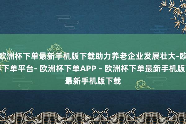 欧洲杯下单最新手机版下载助力养老企业发展壮大-欧洲杯下单平台- 欧洲杯下单APP - 欧洲杯下单最新手机版下载
