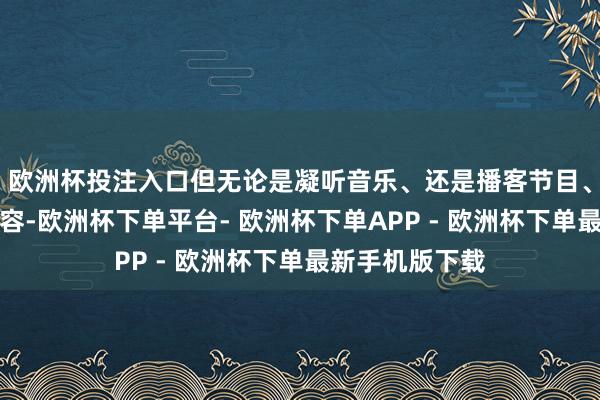 欧洲杯投注入口但无论是凝听音乐、还是播客节目、或者是电影内容-欧洲杯下单平台- 欧洲杯下单APP - 欧洲杯下单最新手机版下载