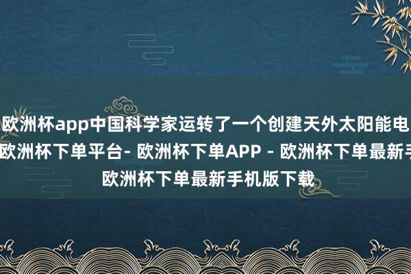 欧洲杯app中国科学家运转了一个创建天外太阳能电站的样貌-欧洲杯下单平台- 欧洲杯下单APP - 欧洲杯下单最新手机版下载