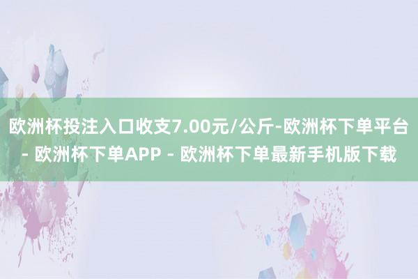 欧洲杯投注入口收支7.00元/公斤-欧洲杯下单平台- 欧洲杯下单APP - 欧洲杯下单最新手机版下载