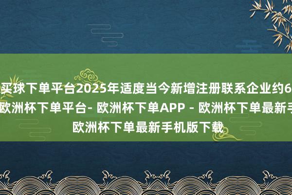 买球下单平台2025年适度当今新增注册联系企业约6.3万余家-欧洲杯下单平台- 欧洲杯下单APP - 欧洲杯下单最新手机版下载