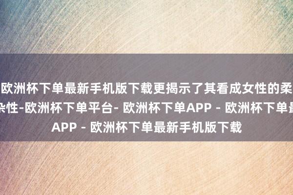 欧洲杯下单最新手机版下载更揭示了其看成女性的柔情、并立与复杂性-欧洲杯下单平台- 欧洲杯下单APP - 欧洲杯下单最新手机版下载