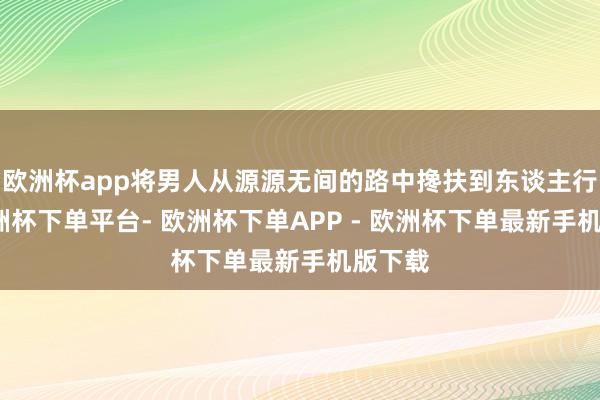 欧洲杯app将男人从源源无间的路中搀扶到东谈主行谈-欧洲杯下单平台- 欧洲杯下单APP - 欧洲杯下单最新手机版下载