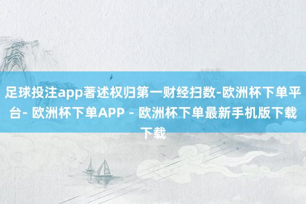 足球投注app著述权归第一财经扫数-欧洲杯下单平台- 欧洲杯下单APP - 欧洲杯下单最新手机版下载