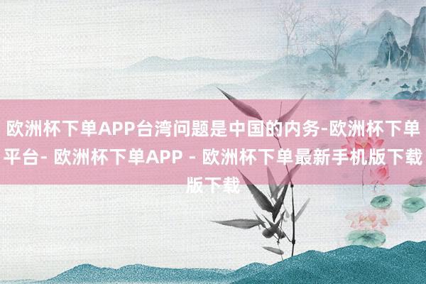 欧洲杯下单APP台湾问题是中国的内务-欧洲杯下单平台- 欧洲杯下单APP - 欧洲杯下单最新手机版下载