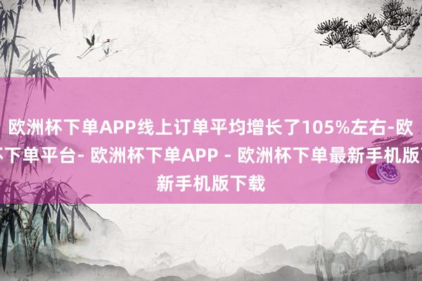 欧洲杯下单APP线上订单平均增长了105%左右-欧洲杯下单平台- 欧洲杯下单APP - 欧洲杯下单最新手机版下载