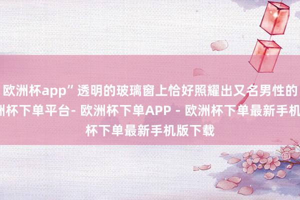欧洲杯app”透明的玻璃窗上恰好照耀出又名男性的脸-欧洲杯下单平台- 欧洲杯下单APP - 欧洲杯下单最新手机版下载