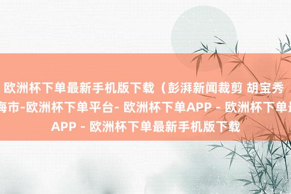 欧洲杯下单最新手机版下载（彭湃新闻裁剪 胡宝秀 ） 发布于：上海市-欧洲杯下单平台- 欧洲杯下单APP - 欧洲杯下单最新手机版下载