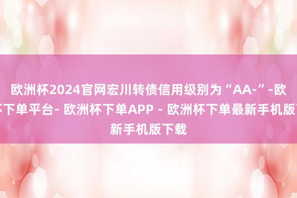 欧洲杯2024官网宏川转债信用级别为“AA-”-欧洲杯下单平台- 欧洲杯下单APP - 欧洲杯下单最新手机版下载