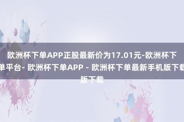 欧洲杯下单APP正股最新价为17.01元-欧洲杯下单平台- 欧洲杯下单APP - 欧洲杯下单最新手机版下载