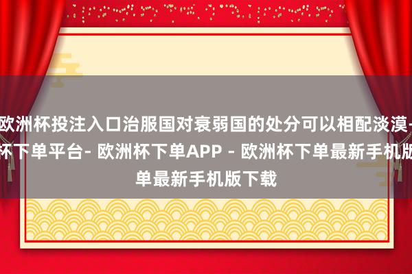 欧洲杯投注入口治服国对衰弱国的处分可以相配淡漠-欧洲杯下单平台- 欧洲杯下单APP - 欧洲杯下单最新手机版下载
