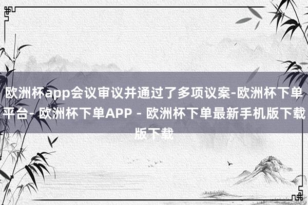 欧洲杯app会议审议并通过了多项议案-欧洲杯下单平台- 欧洲杯下单APP - 欧洲杯下单最新手机版下载