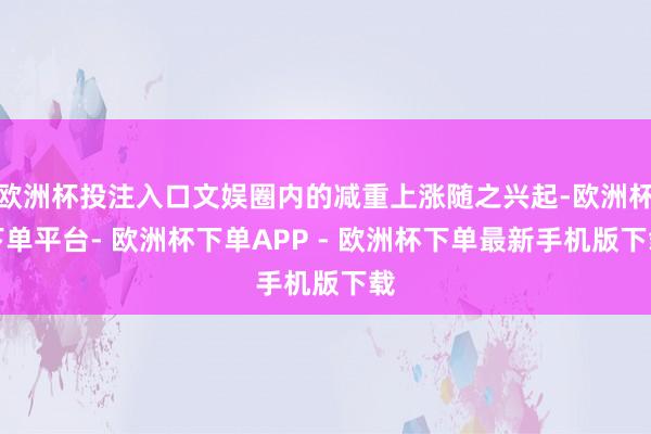 欧洲杯投注入口文娱圈内的减重上涨随之兴起-欧洲杯下单平台- 欧洲杯下单APP - 欧洲杯下单最新手机版下载