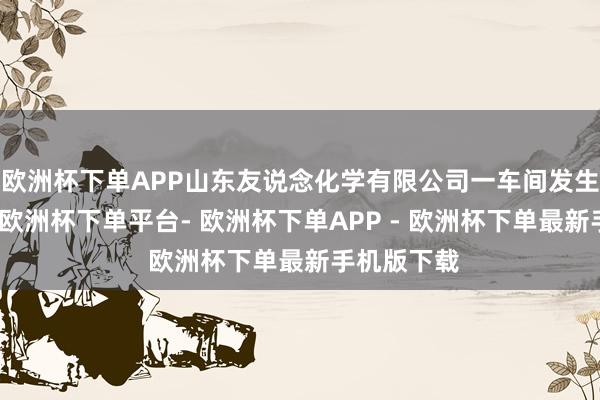 欧洲杯下单APP山东友说念化学有限公司一车间发生爆炸事故-欧洲杯下单平台- 欧洲杯下单APP - 欧洲杯下单最新手机版下载