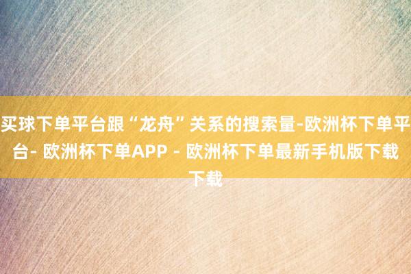 买球下单平台跟“龙舟”关系的搜索量-欧洲杯下单平台- 欧洲杯下单APP - 欧洲杯下单最新手机版下载