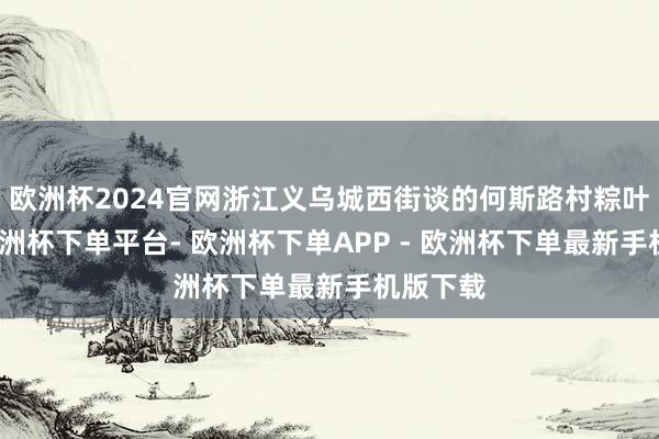 欧洲杯2024官网浙江义乌城西街谈的何斯路村粽叶飘香-欧洲杯下单平台- 欧洲杯下单APP - 欧洲杯下单最新手机版下载
