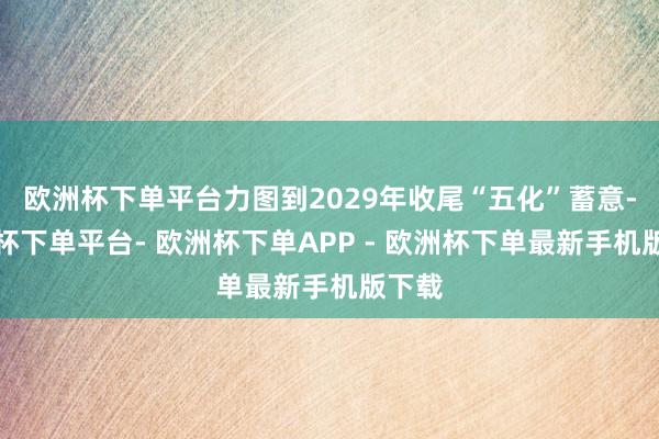 欧洲杯下单平台力图到2029年收尾“五化”蓄意-欧洲杯下单平台- 欧洲杯下单APP - 欧洲杯下单最新手机版下载