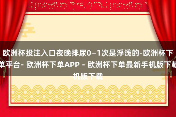 欧洲杯投注入口夜晚排尿0—1次是浮浅的-欧洲杯下单平台- 欧洲杯下单APP - 欧洲杯下单最新手机版下载