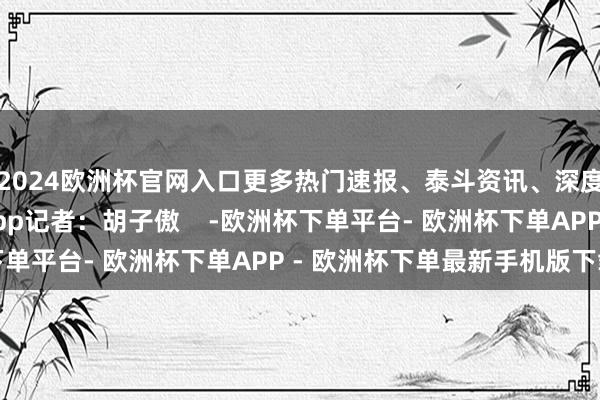 2024欧洲杯官网入口更多热门速报、泰斗资讯、深度分析尽在北京日报App记者：胡子傲    -欧洲杯下单平台- 欧洲杯下单APP - 欧洲杯下单最新手机版下载