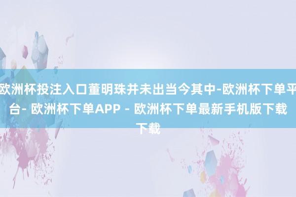 欧洲杯投注入口董明珠并未出当今其中-欧洲杯下单平台- 欧洲杯下单APP - 欧洲杯下单最新手机版下载