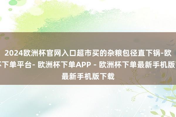 2024欧洲杯官网入口超市买的杂粮包径直下锅-欧洲杯下单平台- 欧洲杯下单APP - 欧洲杯下单最新手机版下载