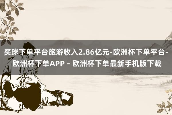 买球下单平台旅游收入2.86亿元-欧洲杯下单平台- 欧洲杯下单APP - 欧洲杯下单最新手机版下载