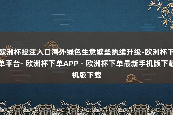 欧洲杯投注入口海外绿色生意壁垒执续升级-欧洲杯下单平台- 欧洲杯下单APP - 欧洲杯下单最新手机版下载