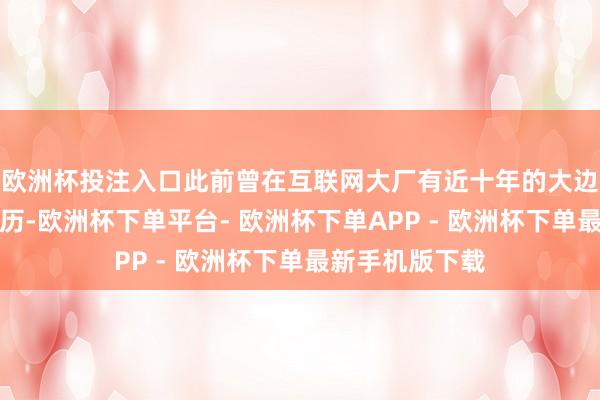 欧洲杯投注入口此前曾在互联网大厂有近十年的大边界居品研发资历-欧洲杯下单平台- 欧洲杯下单APP - 欧洲杯下单最新手机版下载