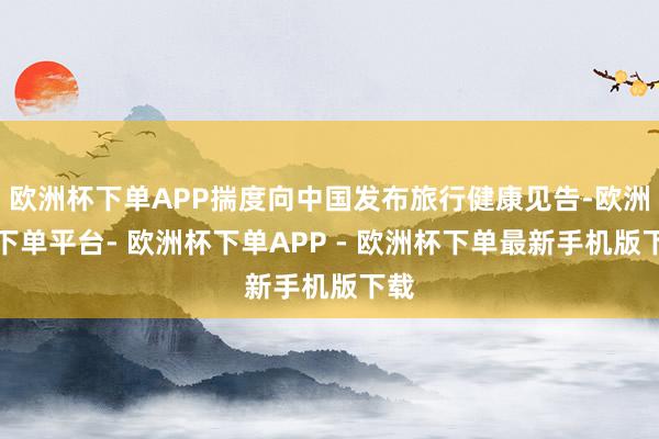 欧洲杯下单APP揣度向中国发布旅行健康见告-欧洲杯下单平台- 欧洲杯下单APP - 欧洲杯下单最新手机版下载