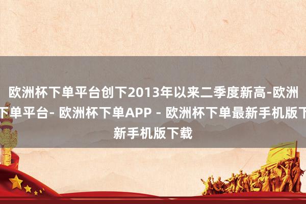 欧洲杯下单平台创下2013年以来二季度新高-欧洲杯下单平台- 欧洲杯下单APP - 欧洲杯下单最新手机版下载