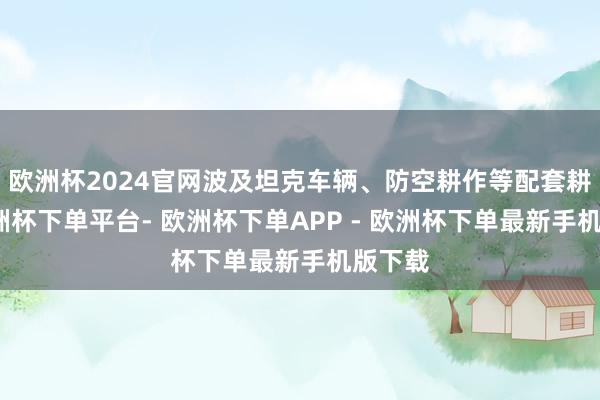 欧洲杯2024官网波及坦克车辆、防空耕作等配套耕作-欧洲杯下单平台- 欧洲杯下单APP - 欧洲杯下单最新手机版下载