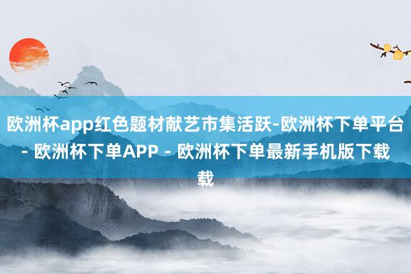 欧洲杯app红色题材献艺市集活跃-欧洲杯下单平台- 欧洲杯下单APP - 欧洲杯下单最新手机版下载