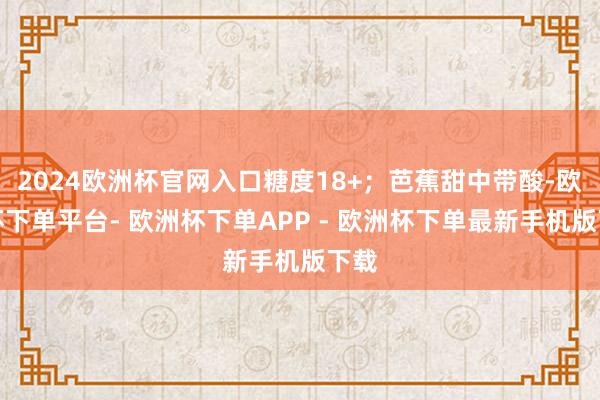 2024欧洲杯官网入口糖度18+；芭蕉甜中带酸-欧洲杯下单平台- 欧洲杯下单APP - 欧洲杯下单最新手机版下载