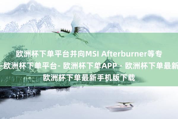 欧洲杯下单平台并向MSI Afterburner等专科器具看都-欧洲杯下单平台- 欧洲杯下单APP - 欧洲杯下单最新手机版下载