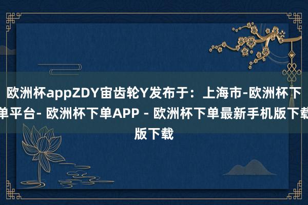 欧洲杯appZDY宙齿轮Y发布于：上海市-欧洲杯下单平台- 欧洲杯下单APP - 欧洲杯下单最新手机版下载