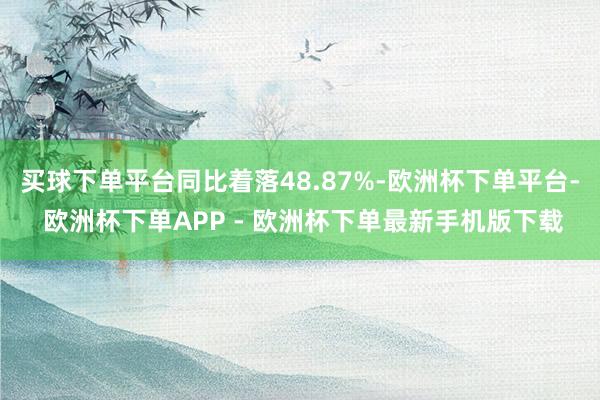 买球下单平台同比着落48.87%-欧洲杯下单平台- 欧洲杯下单APP - 欧洲杯下单最新手机版下载