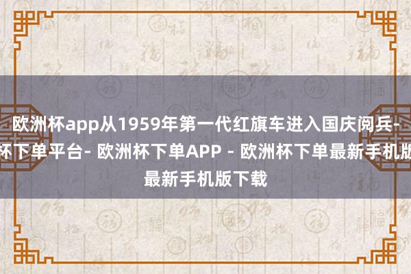 欧洲杯app从1959年第一代红旗车进入国庆阅兵-欧洲杯下单平台- 欧洲杯下单APP - 欧洲杯下单最新手机版下载