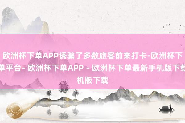欧洲杯下单APP诱骗了多数旅客前来打卡-欧洲杯下单平台- 欧洲杯下单APP - 欧洲杯下单最新手机版下载