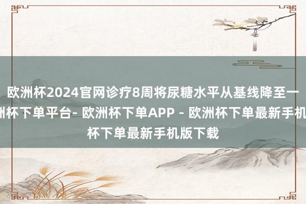 欧洲杯2024官网诊疗8周将尿糖水平从基线降至一半-欧洲杯下单平台- 欧洲杯下单APP - 欧洲杯下单最新手机版下载